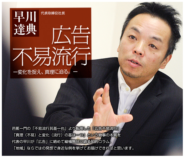 早川達典代表取締役 広告不易流行 変化をとらえ、真理に迫る。芭蕉一門の「不易流行其基一也」より転用した「広告不易流行」。「真理(不易)と変化(流行)の基は一つ」という物事の本質を代表の早川が「広告」に絡めて縦横無尽に語る知的コラム。「地域」ならではの発想で身近な例を挙げてお届けできればと思います。